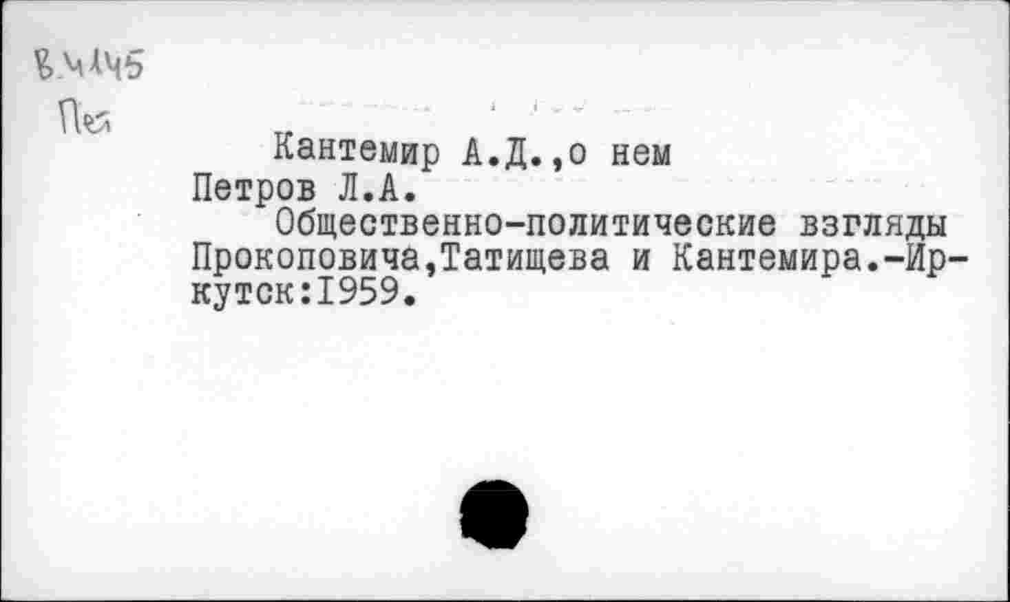 ﻿V» МЧ5
	'	- -А	1	I ...
	Кантемир А.Д.,о нем Петров Л.А. Общественно-политические взгляды Прокоповича,Татищева и Кантемира.-Ир-кутск:1959.